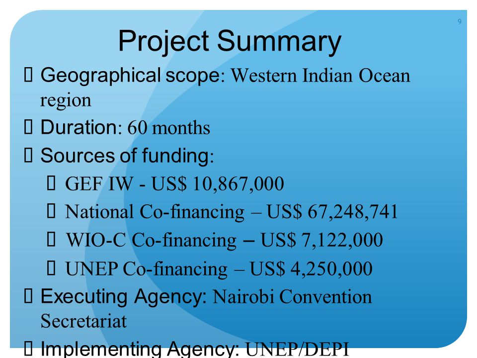 9 Project Summary  Geographical scope : Western Indian Ocean region  Duration : 60 months  Sources of funding : GEF IW - US$ 10,867,000 National Co-financing – US$ 67,248,741 WIO-C Co-financing – US$ 7,122,000 UNEP Co-financing – US$ 4,250,000  Executing Agency: Nairobi Convention Secretariat  Implementing Agency: UNEP/DEPI