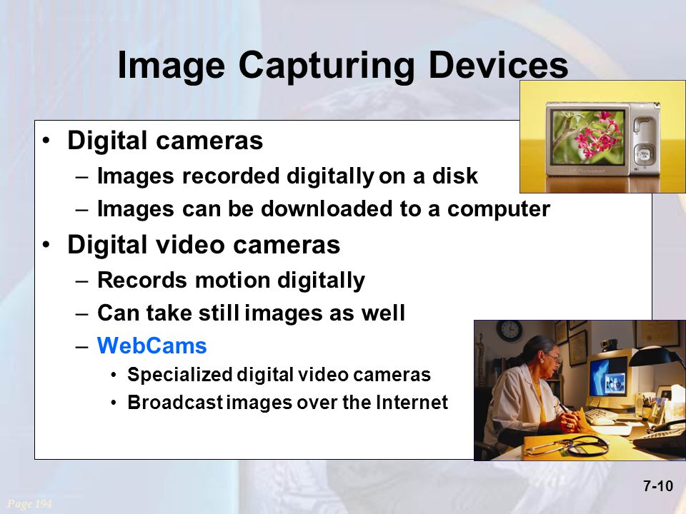 7-10 Digital cameras –Images recorded digitally on a disk –Images can be downloaded to a computer Digital video cameras –Records motion digitally –Can take still images as well –WebCams Specialized digital video cameras Broadcast images over the Internet Page 194 Image Capturing Devices