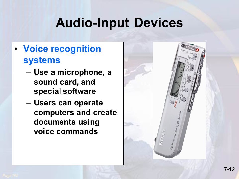 7-12 Audio-Input Devices Voice recognition systems –Use a microphone, a sound card, and special software –Users can operate computers and create documents using voice commands Page 198