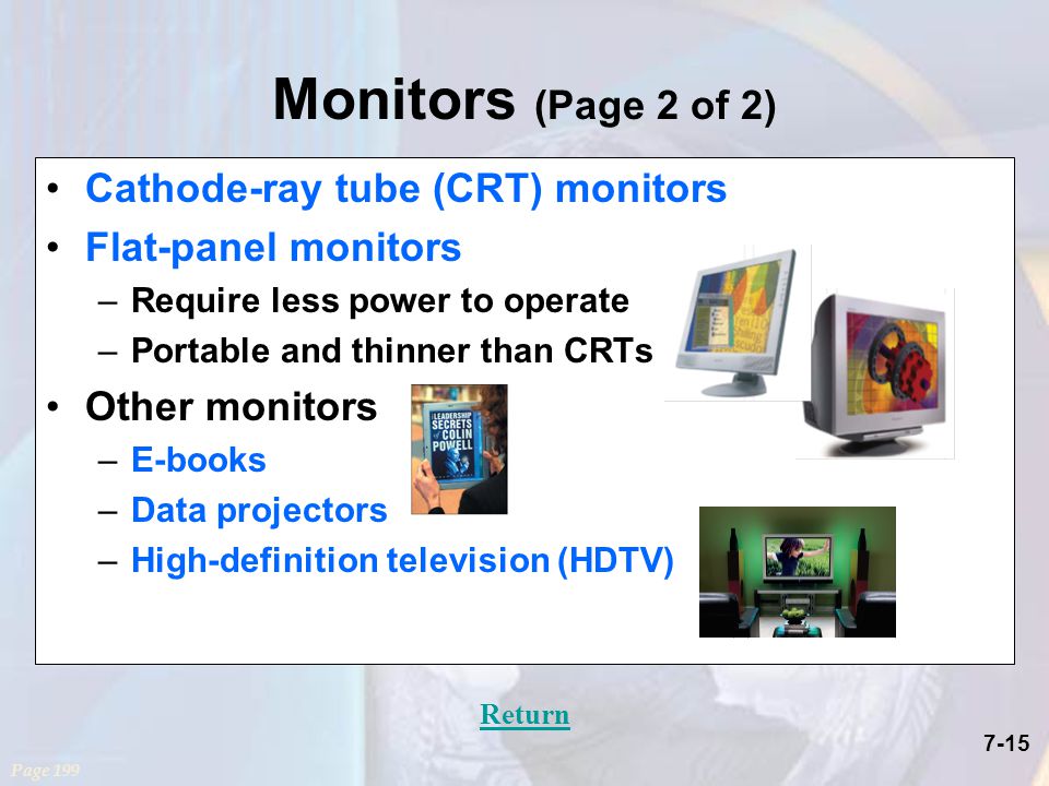 7-15 Monitors (Page 2 of 2) Cathode-ray tube (CRT) monitors Flat-panel monitors –Require less power to operate –Portable and thinner than CRTs Other monitors –E-books –Data projectors –High-definition television (HDTV) Page 199 Return