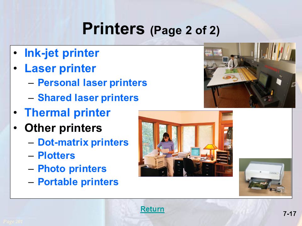 7-17 Printers (Page 2 of 2) Ink-jet printer Laser printer –Personal laser printers –Shared laser printers Thermal printer Other printers –Dot-matrix printers –Plotters –Photo printers –Portable printers Page 201 Return