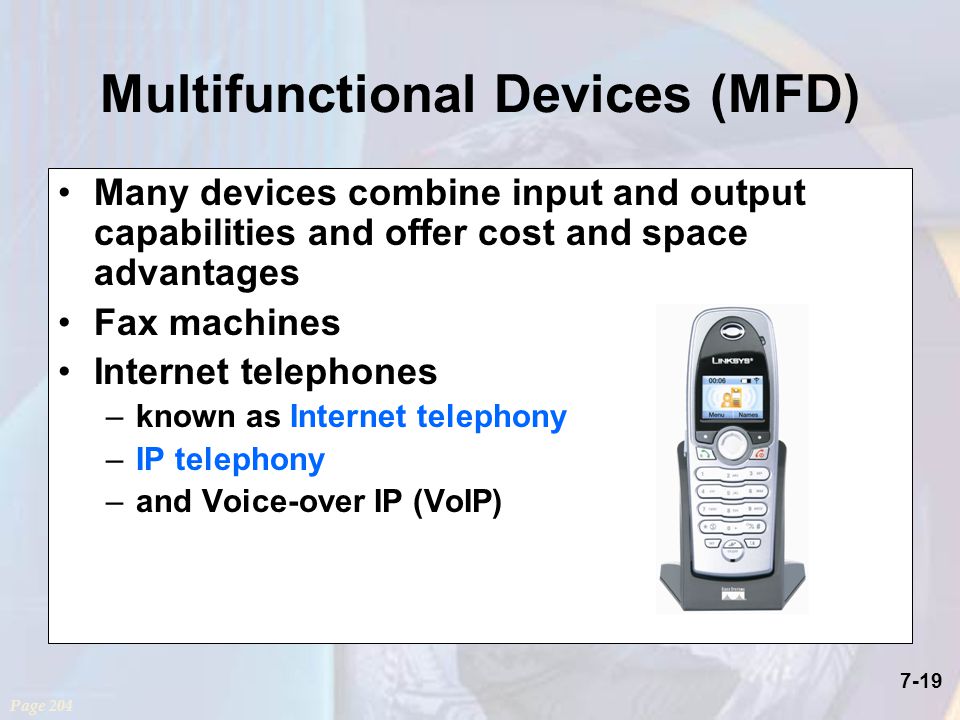 7-19 Multifunctional Devices (MFD) Many devices combine input and output capabilities and offer cost and space advantages Fax machines Internet telephones –known as Internet telephony –IP telephony –and Voice-over IP (VoIP) Page 204
