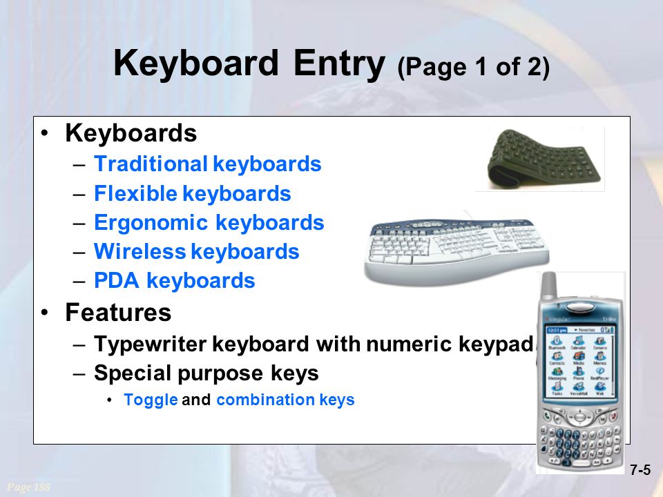 7-5 Keyboard Entry (Page 1 of 2) Keyboards –Traditional keyboards –Flexible keyboards –Ergonomic keyboards –Wireless keyboards –PDA keyboards Features –Typewriter keyboard with numeric keypad –Special purpose keys Toggle and combination keys Page 188