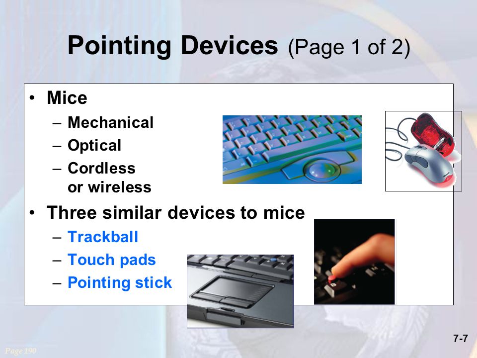 7-7 Pointing Devices (Page 1 of 2) Mice –Mechanical –Optical –Cordless or wireless Three similar devices to mice –Trackball –Touch pads –Pointing stick Page 190