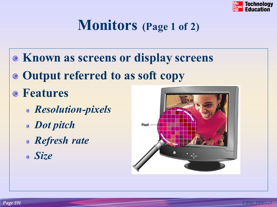 CE06_PP07-15 Monitors (Page 1 of 2) Known as screens or display screens Output referred to as soft copy Features Resolution-pixels Dot pitch Refresh rate Size Page 191