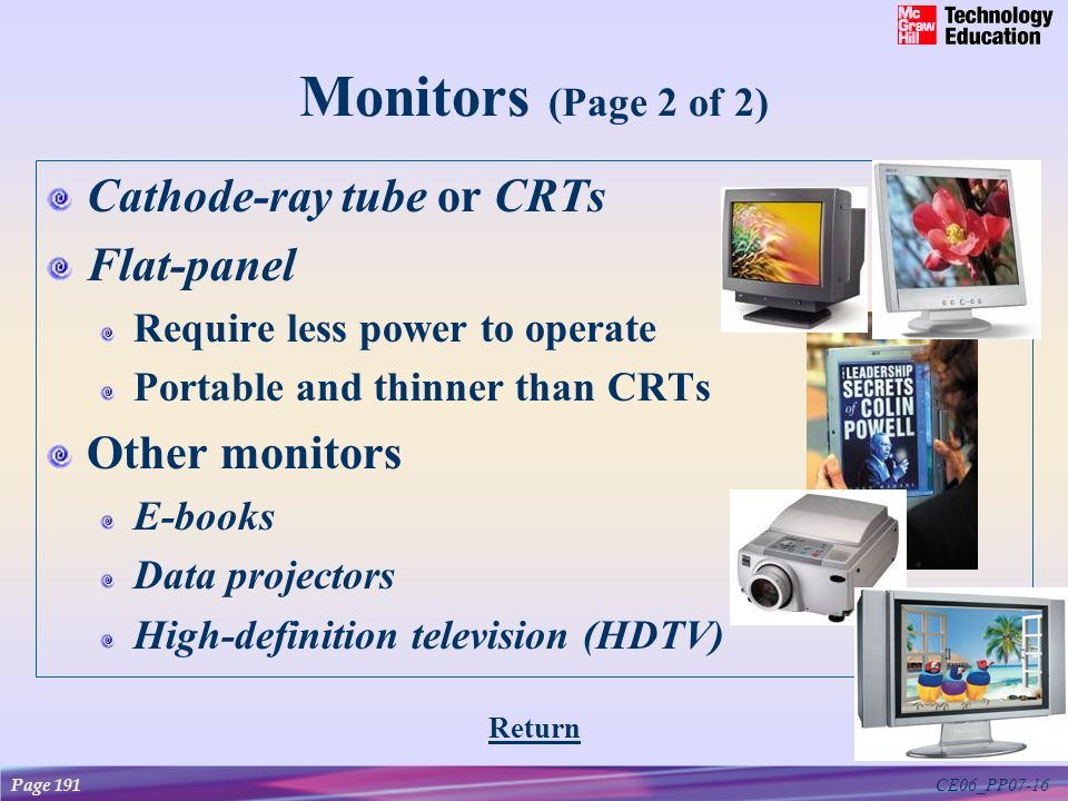 CE06_PP07-16 Monitors (Page 2 of 2) Cathode-ray tube or CRTs Flat-panel Require less power to operate Portable and thinner than CRTs Other monitors E-books Data projectors High-definition television (HDTV) Page 191 Return