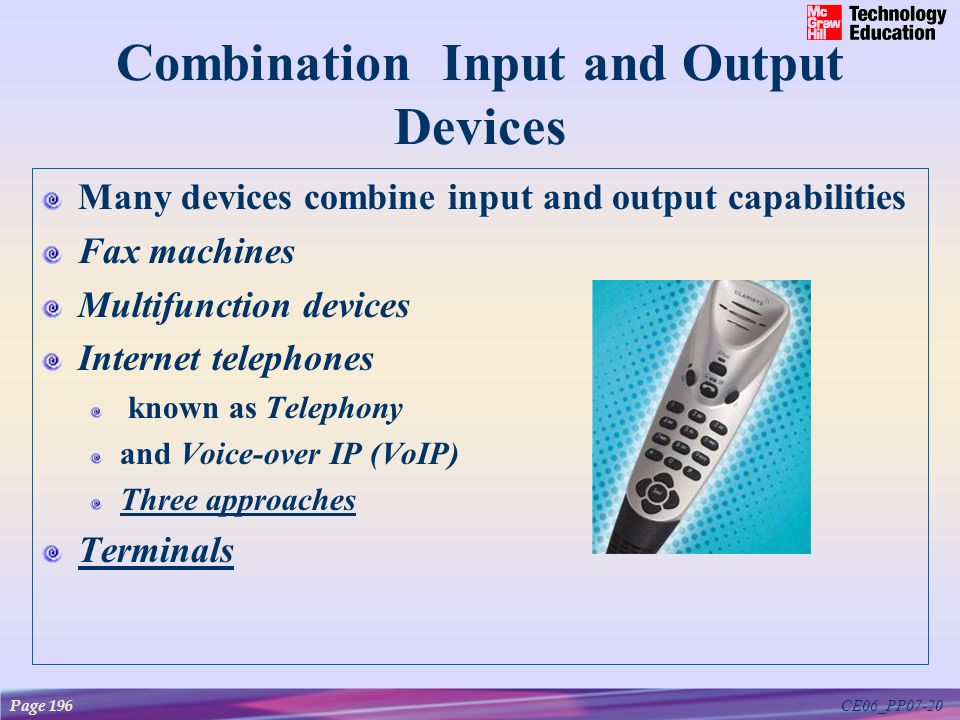 CE06_PP07-20 Combination Input and Output Devices Many devices combine input and output capabilities Fax machines Multifunction devices Internet telephones known as Telephony and Voice-over IP (VoIP) Three approaches Terminals Page 196