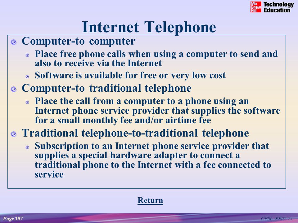 CE06_PP07-21 Internet Telephone Computer-to computer Place free phone calls when using a computer to send and also to receive via the Internet Software is available for free or very low cost Computer-to traditional telephone Place the call from a computer to a phone using an Internet phone service provider that supplies the software for a small monthly fee and/or airtime fee Traditional telephone-to-traditional telephone Subscription to an Internet phone service provider that supplies a special hardware adapter to connect a traditional phone to the Internet with a fee connected to service Return Page 197