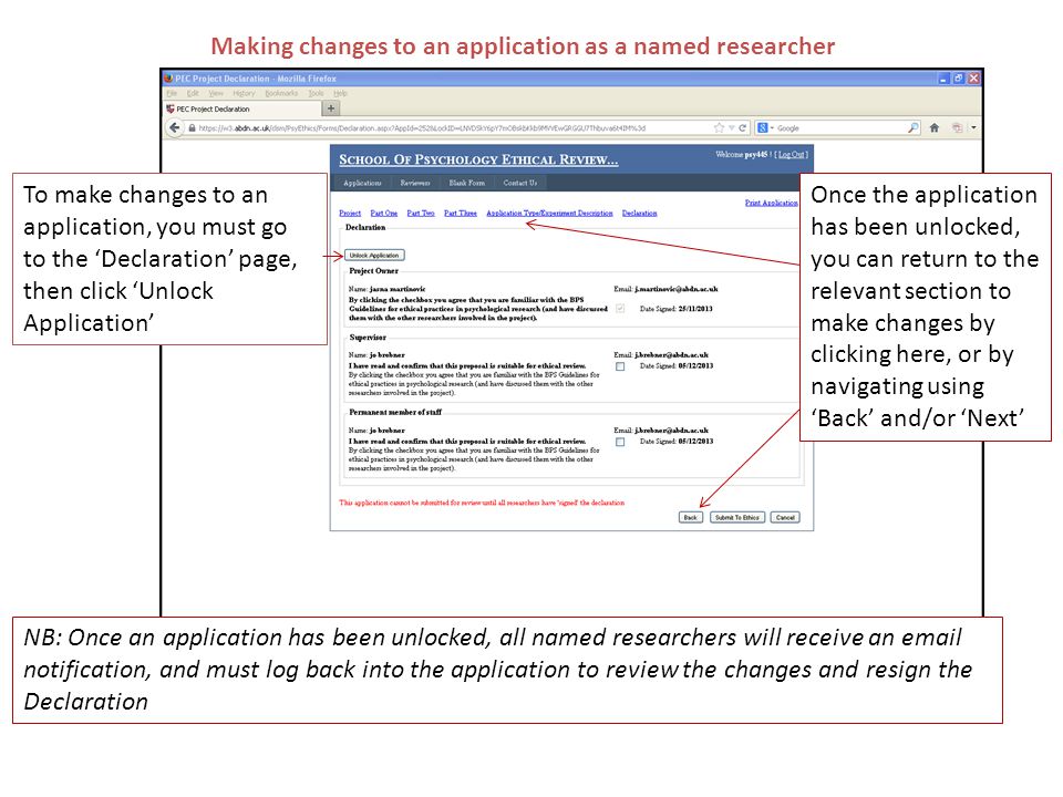 Making changes to an application as a named researcher To make changes to an application, you must go to the ‘Declaration’ page, then click ‘Unlock Application’ Once the application has been unlocked, you can return to the relevant section to make changes by clicking here, or by navigating using ‘Back’ and/or ‘Next’ NB: Once an application has been unlocked, all named researchers will receive an  notification, and must log back into the application to review the changes and resign the Declaration