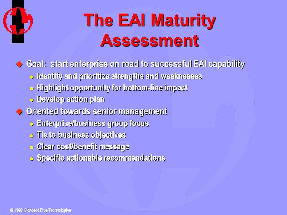© 1998 Concept Five Technologies The EAI Maturity Assessment u Goal: start enterprise on road to successful EAI capability l Identify and prioritize strengths and weaknesses l Highlight opportunity for bottom-line impact l Develop action plan u Oriented towards senior management l Enterprise/business group focus l Tie to business objectives l Clear cost/benefit message l Specific actionable recommendations