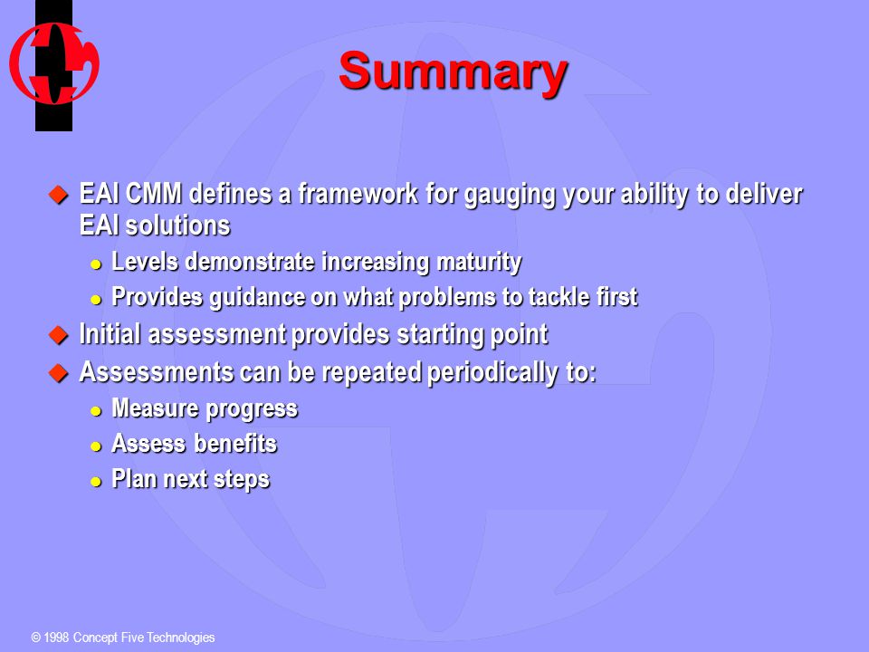 © 1998 Concept Five Technologies Summary u EAI CMM defines a framework for gauging your ability to deliver EAI solutions l Levels demonstrate increasing maturity l Provides guidance on what problems to tackle first u Initial assessment provides starting point u Assessments can be repeated periodically to: l Measure progress l Assess benefits l Plan next steps
