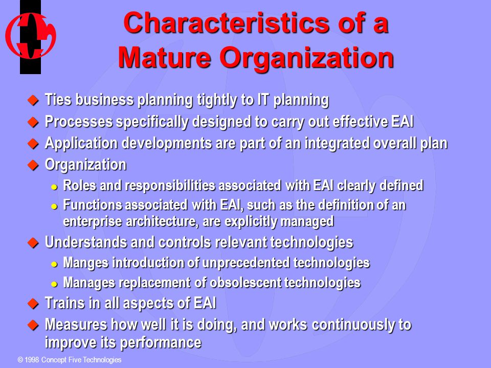 © 1998 Concept Five Technologies Characteristics of a Mature Organization u Ties business planning tightly to IT planning u Processes specifically designed to carry out effective EAI u Application developments are part of an integrated overall plan u Organization l Roles and responsibilities associated with EAI clearly defined l Functions associated with EAI, such as the definition of an enterprise architecture, are explicitly managed u Understands and controls relevant technologies l Manges introduction of unprecedented technologies l Manages replacement of obsolescent technologies u Trains in all aspects of EAI u Measures how well it is doing, and works continuously to improve its performance