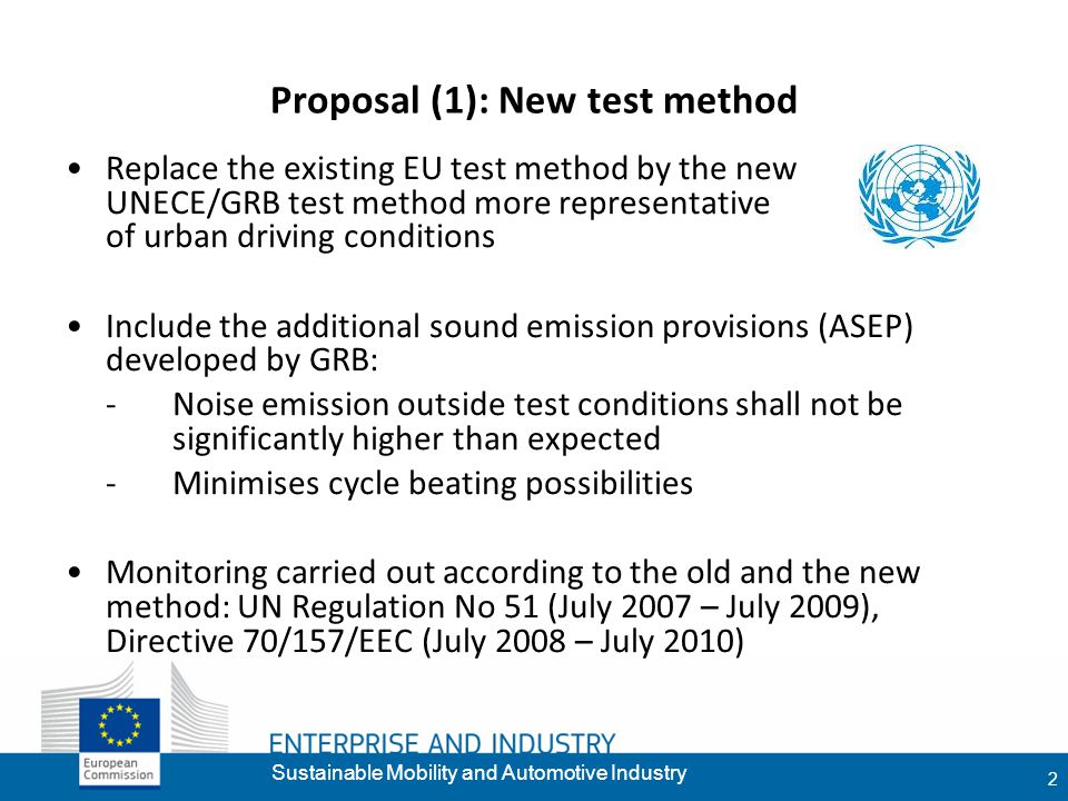 9 2 Proposal (1): New test method Replace the existing EU test method by the new UNECE/GRB test method more representative of urban driving conditions Include the additional sound emission provisions (ASEP) developed by GRB: -Noise emission outside test conditions shall not be significantly higher than expected -Minimises cycle beating possibilities Monitoring carried out according to the old and the new method: UN Regulation No 51 (July 2007 – July 2009), Directive 70/157/EEC (July 2008 – July 2010) Sustainable Mobility and Automotive Industry