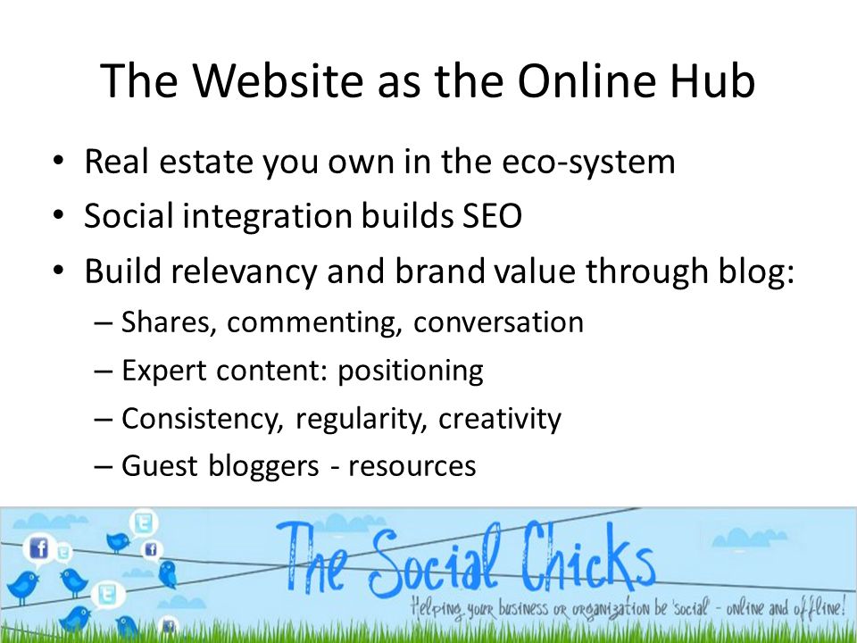 The Website as the Online Hub Real estate you own in the eco-system Social integration builds SEO Build relevancy and brand value through blog: – Shares, commenting, conversation – Expert content: positioning – Consistency, regularity, creativity – Guest bloggers - resources
