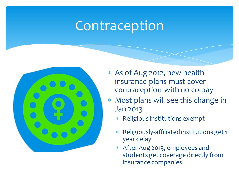Contraception  As of Aug 2012, new health insurance plans must cover contraception with no co-pay  Most plans will see this change in Jan 2013  Religious institutions exempt  Religiously-affiliated institutions get 1 year delay  After Aug 2013, employees and students get coverage directly from insurance companies