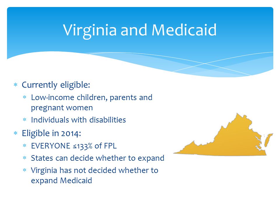  Currently eligible:  Low-income children, parents and pregnant women  Individuals with disabilities  Eligible in 2014:  EVERYONE ≤133% of FPL  States can decide whether to expand  Virginia has not decided whether to expand Medicaid Virginia and Medicaid