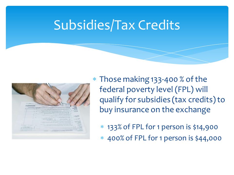  Those making % of the federal poverty level (FPL) will qualify for subsidies (tax credits) to buy insurance on the exchange  133% of FPL for 1 person is $14,900  400% of FPL for 1 person is $44,000 Subsidies/Tax Credits