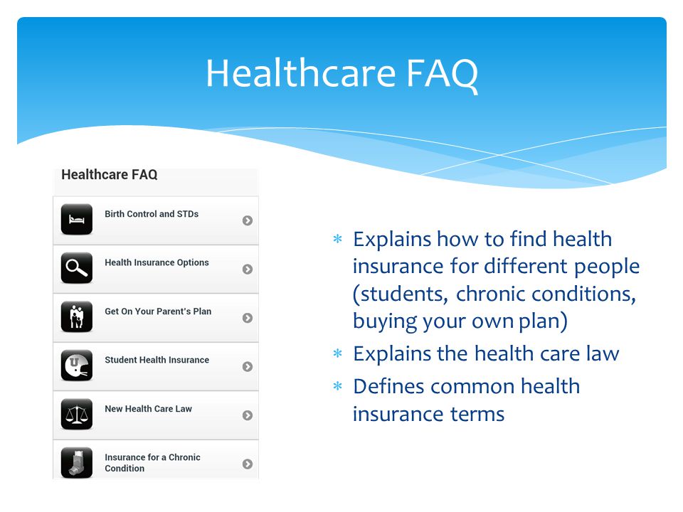  Explains how to find health insurance for different people (students, chronic conditions, buying your own plan)  Explains the health care law  Defines common health insurance terms Healthcare FAQ