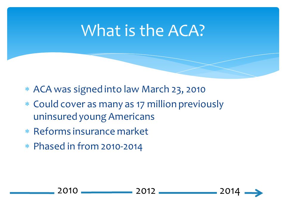 ACA was signed into law March 23, 2010  Could cover as many as 17 million previously uninsured young Americans  Reforms insurance market  Phased in from What is the ACA.