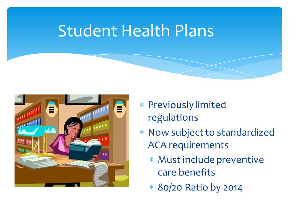  Previously limited regulations  Now subject to standardized ACA requirements  Must include preventive care benefits  80/20 Ratio by 2014 Student Health Plans