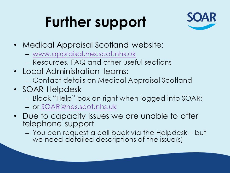 Further support Medical Appraisal Scotland website: –     – Resources, FAQ and other useful sections Local Administration teams: – Contact details on Medical Appraisal Scotland SOAR Helpdesk – Black Help box on right when logged into SOAR; – or Due to capacity issues we are unable to offer telephone support – You can request a call back via the Helpdesk – but we need detailed descriptions of the issue(s)