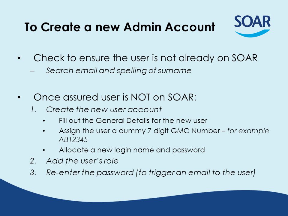 To Create a new Admin Account Check to ensure the user is not already on SOAR – Search  and spelling of surname Once assured user is NOT on SOAR: 1.Create the new user account Fill out the General Details for the new user Assign the user a dummy 7 digit GMC Number – for example AB12345 Allocate a new login name and password 2.Add the user’s role 3.Re-enter the password (to trigger an  to the user)