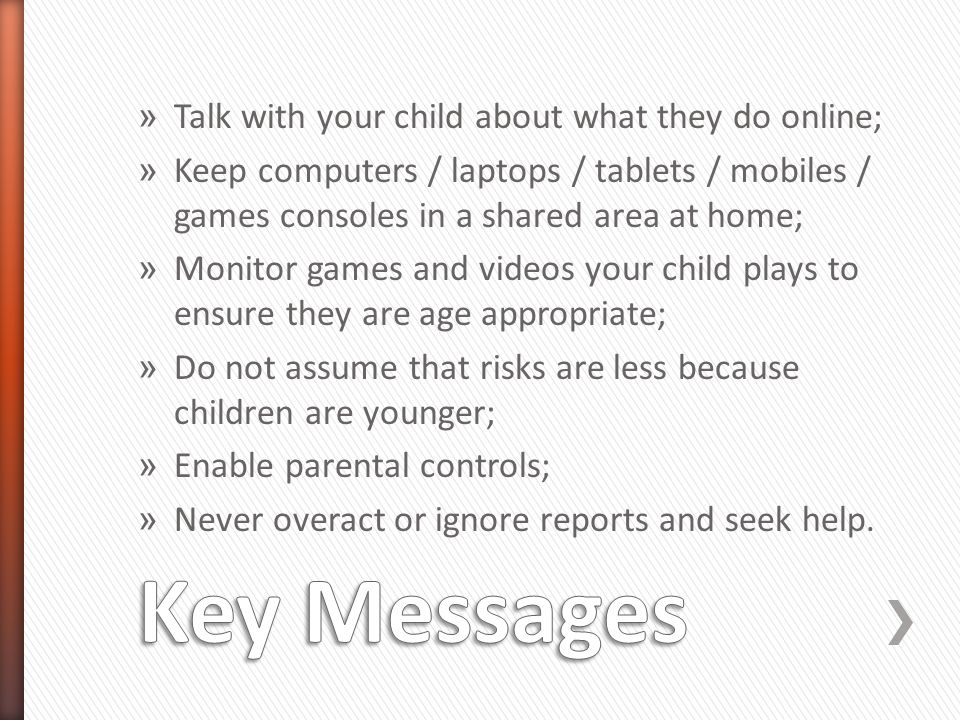 » Talk with your child about what they do online; » Keep computers / laptops / tablets / mobiles / games consoles in a shared area at home; » Monitor games and videos your child plays to ensure they are age appropriate; » Do not assume that risks are less because children are younger; » Enable parental controls; » Never overact or ignore reports and seek help.