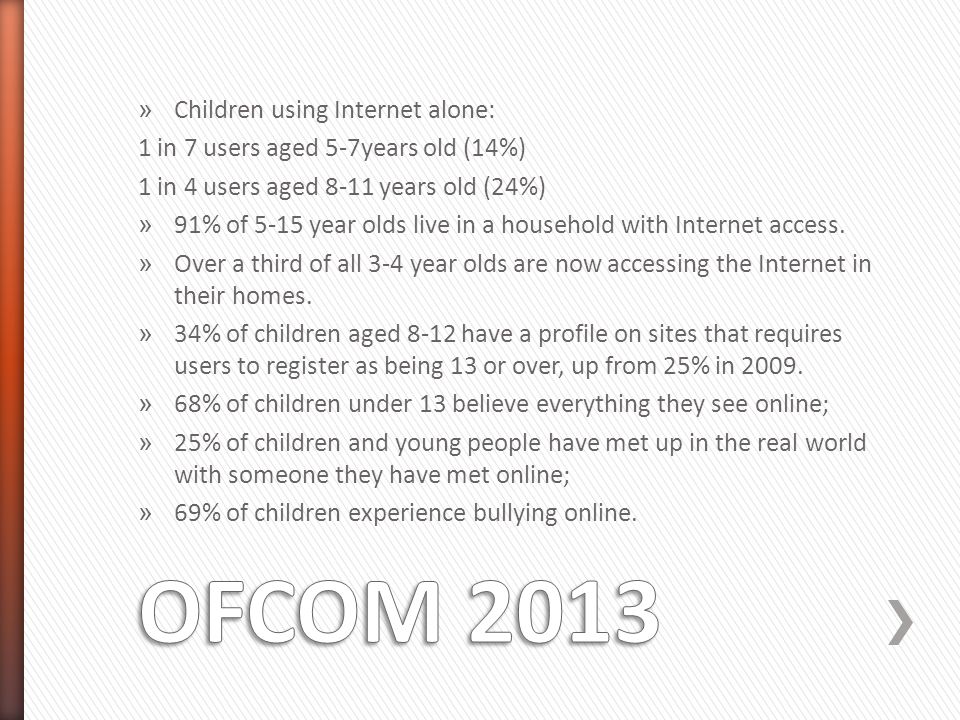 » Children using Internet alone: 1 in 7 users aged 5-7years old (14%) 1 in 4 users aged 8-11 years old (24%) » 91% of 5-15 year olds live in a household with Internet access.