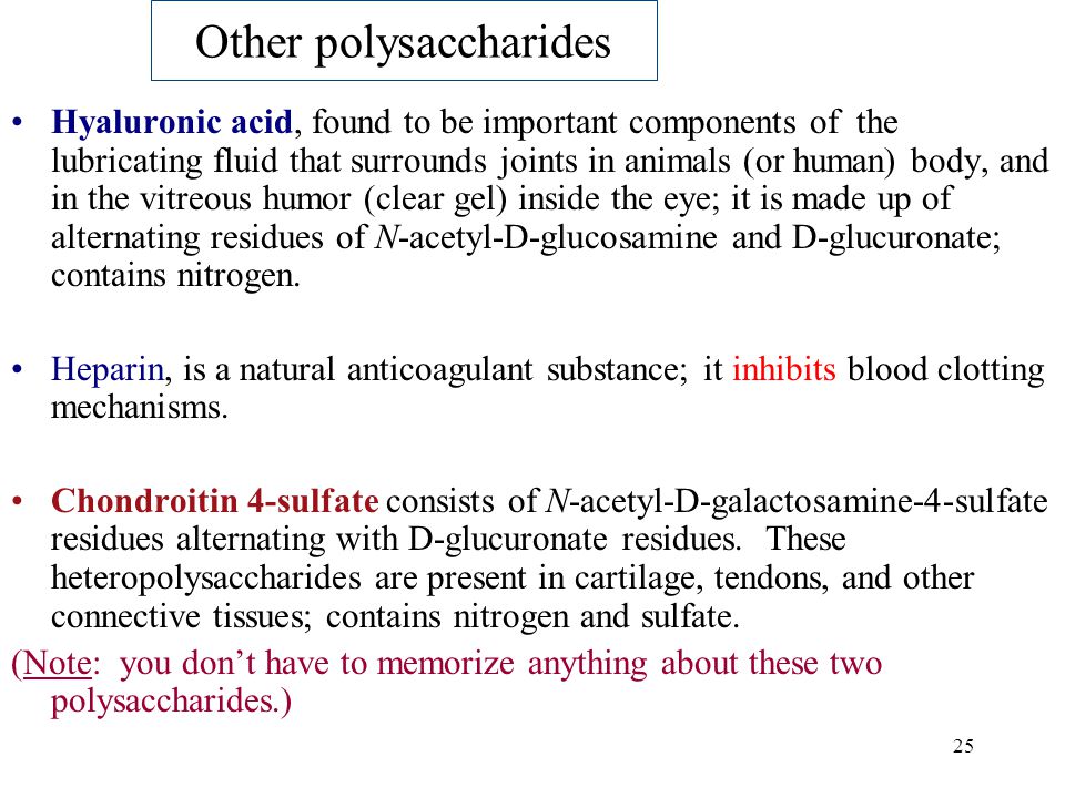 25 Other polysaccharides Hyaluronic acid, found to be important components of the lubricating fluid that surrounds joints in animals (or human) body, and in the vitreous humor (clear gel) inside the eye; it is made up of alternating residues of N-acetyl-D-glucosamine and D-glucuronate; contains nitrogen.