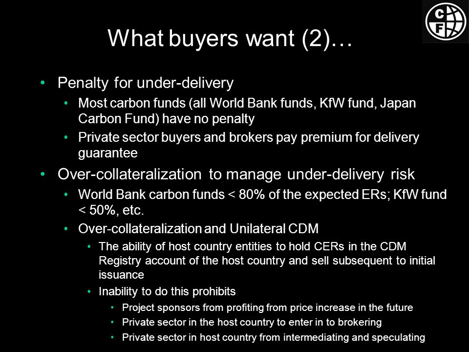 What buyers want (2)… Penalty for under-delivery Most carbon funds (all World Bank funds, KfW fund, Japan Carbon Fund) have no penalty Private sector buyers and brokers pay premium for delivery guarantee Over-collateralization to manage under-delivery risk World Bank carbon funds < 80% of the expected ERs; KfW fund < 50%, etc.