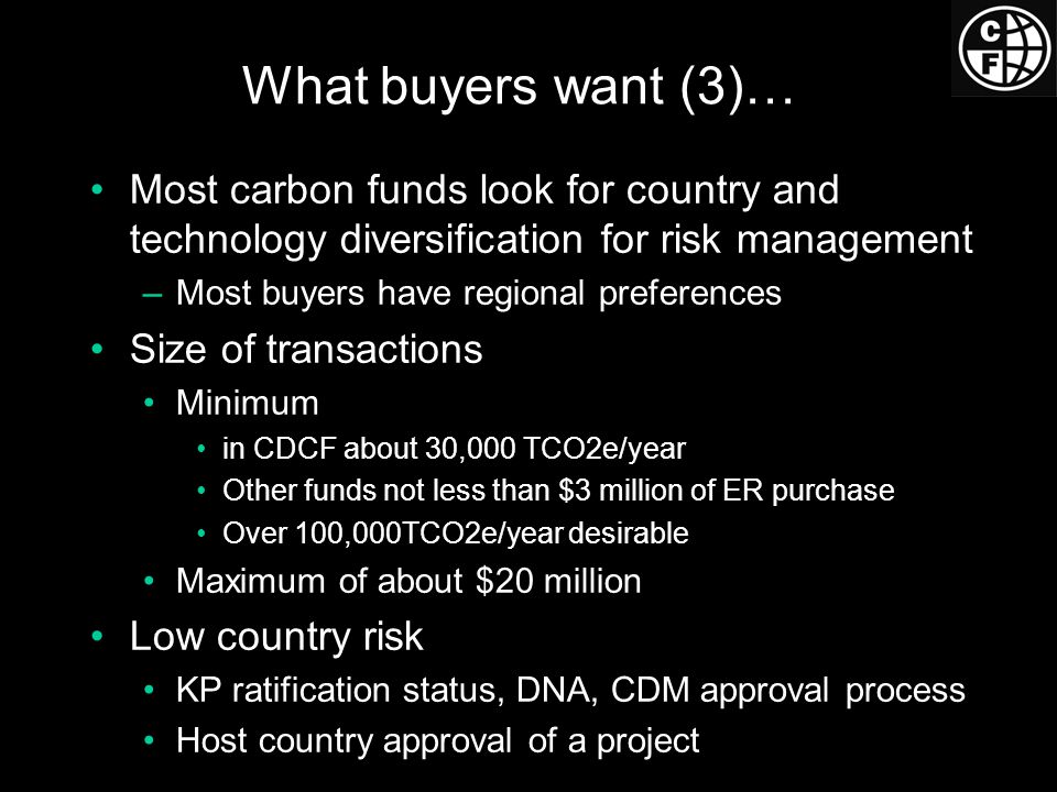 What buyers want (3)… Most carbon funds look for country and technology diversification for risk management –Most buyers have regional preferences Size of transactions Minimum in CDCF about 30,000 TCO2e/year Other funds not less than $3 million of ER purchase Over 100,000TCO2e/year desirable Maximum of about $20 million Low country risk KP ratification status, DNA, CDM approval process Host country approval of a project