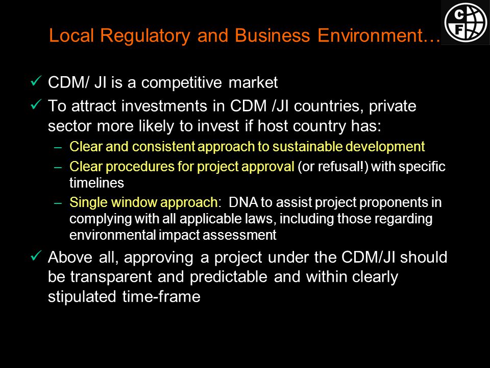 Local Regulatory and Business Environment… CDM/ JI is a competitive market To attract investments in CDM /JI countries, private sector more likely to invest if host country has: –Clear and consistent approach to sustainable development –Clear procedures for project approval (or refusal!) with specific timelines –Single window approach: DNA to assist project proponents in complying with all applicable laws, including those regarding environmental impact assessment Above all, approving a project under the CDM/JI should be transparent and predictable and within clearly stipulated time-frame