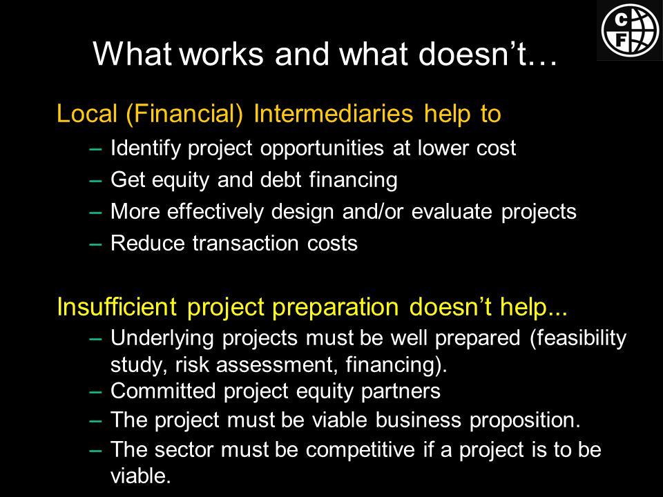 What works and what doesn’t… Local (Financial) Intermediaries help to –Identify project opportunities at lower cost –Get equity and debt financing –More effectively design and/or evaluate projects –Reduce transaction costs Insufficient project preparation doesn’t help...