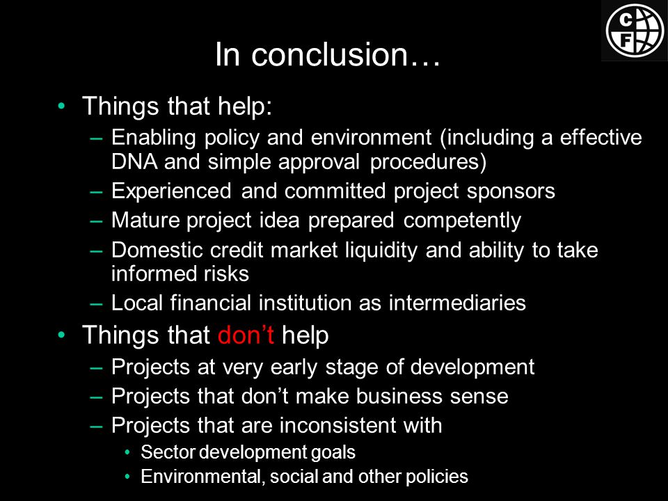 In conclusion… Things that help: –Enabling policy and environment (including a effective DNA and simple approval procedures) –Experienced and committed project sponsors –Mature project idea prepared competently –Domestic credit market liquidity and ability to take informed risks –Local financial institution as intermediaries Things that don’t help –Projects at very early stage of development –Projects that don’t make business sense –Projects that are inconsistent with Sector development goals Environmental, social and other policies