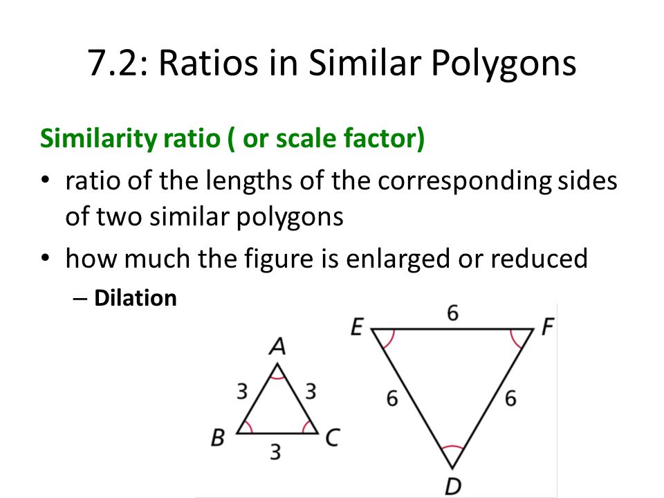 7.2: Ratios in Similar Polygons Similarity ratio ( or scale factor) ratio of the lengths of the corresponding sides of two similar polygons how much the figure is enlarged or reduced – Dilation