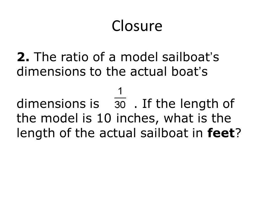 Closure 2. The ratio of a model sailboat ’ s dimensions to the actual boat ’ s dimensions is.