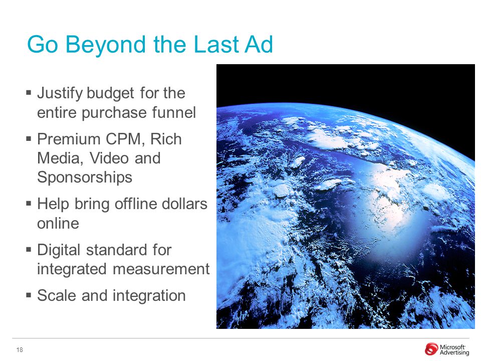 18 Go Beyond the Last Ad  Justify budget for the entire purchase funnel  Premium CPM, Rich Media, Video and Sponsorships  Help bring offline dollars online  Digital standard for integrated measurement  Scale and integration