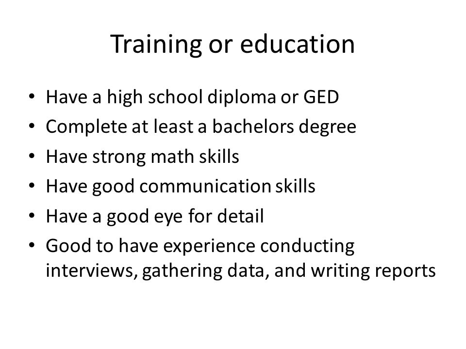 Training or education Have a high school diploma or GED Complete at least a bachelors degree Have strong math skills Have good communication skills Have a good eye for detail Good to have experience conducting interviews, gathering data, and writing reports