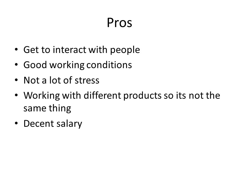 Pros Get to interact with people Good working conditions Not a lot of stress Working with different products so its not the same thing Decent salary