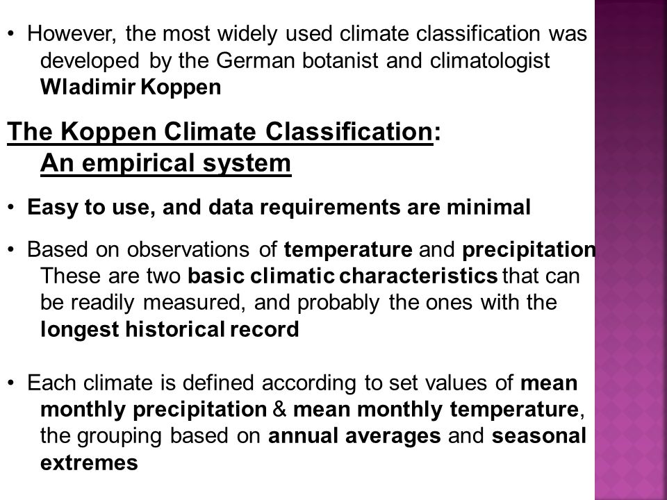 However, the most widely used climate classification was developed by the German botanist and climatologist Wladimir Koppen The Koppen Climate Classification: An empirical system Easy to use, and data requirements are minimal Based on observations of temperature and precipitation These are two basic climatic characteristics that can be readily measured, and probably the ones with the longest historical record Each climate is defined according to set values of mean monthly precipitation & mean monthly temperature, the grouping based on annual averages and seasonal extremes