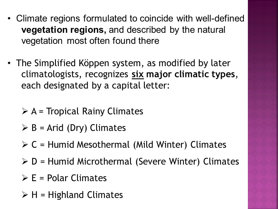 Climate regions formulated to coincide with well-defined vegetation regions, and described by the natural vegetation most often found there The Simplified Köppen system, as modified by later climatologists, recognizes six major climatic types, each designated by a capital letter:  A = Tropical Rainy Climates  B = Arid (Dry) Climates  C = Humid Mesothermal (Mild Winter) Climates  D = Humid Microthermal (Severe Winter) Climates  E = Polar Climates  H = Highland Climates