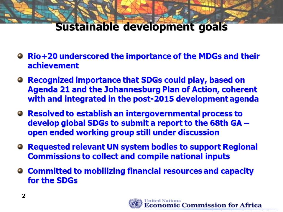 2 Sustainable development goals Rio+20 underscored the importance of the MDGs and their achievement Recognized importance that SDGs could play, based on Agenda 21 and the Johannesburg Plan of Action, coherent with and integrated in the post-2015 development agenda Resolved to establish an intergovernmental process to develop global SDGs to submit a report to the 68th GA – open ended working group still under discussion Requested relevant UN system bodies to support Regional Commissions to collect and compile national inputs Committed to mobilizing financial resources and capacity for the SDGs