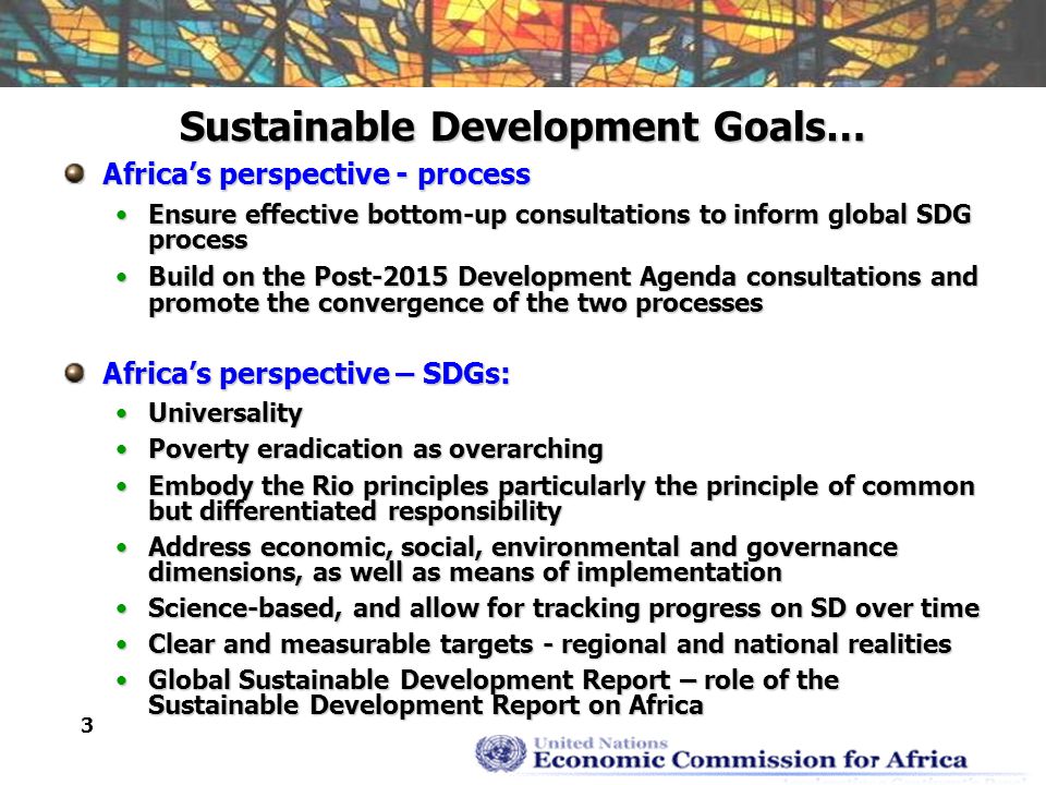 3 Sustainable Development Goals… Africa’s perspective - process Ensure effective bottom-up consultations to inform global SDG processEnsure effective bottom-up consultations to inform global SDG process Build on the Post-2015 Development Agenda consultations and promote the convergence of the two processesBuild on the Post-2015 Development Agenda consultations and promote the convergence of the two processes Africa’s perspective – SDGs: UniversalityUniversality Poverty eradication as overarchingPoverty eradication as overarching Embody the Rio principles particularly the principle of common but differentiated responsibilityEmbody the Rio principles particularly the principle of common but differentiated responsibility Address economic, social, environmental and governance dimensions, as well as means of implementationAddress economic, social, environmental and governance dimensions, as well as means of implementation Science-based, and allow for tracking progress on SD over timeScience-based, and allow for tracking progress on SD over time Clear and measurable targets - regional and national realitiesClear and measurable targets - regional and national realities Global Sustainable Development Report – role of the Sustainable Development Report on AfricaGlobal Sustainable Development Report – role of the Sustainable Development Report on Africa