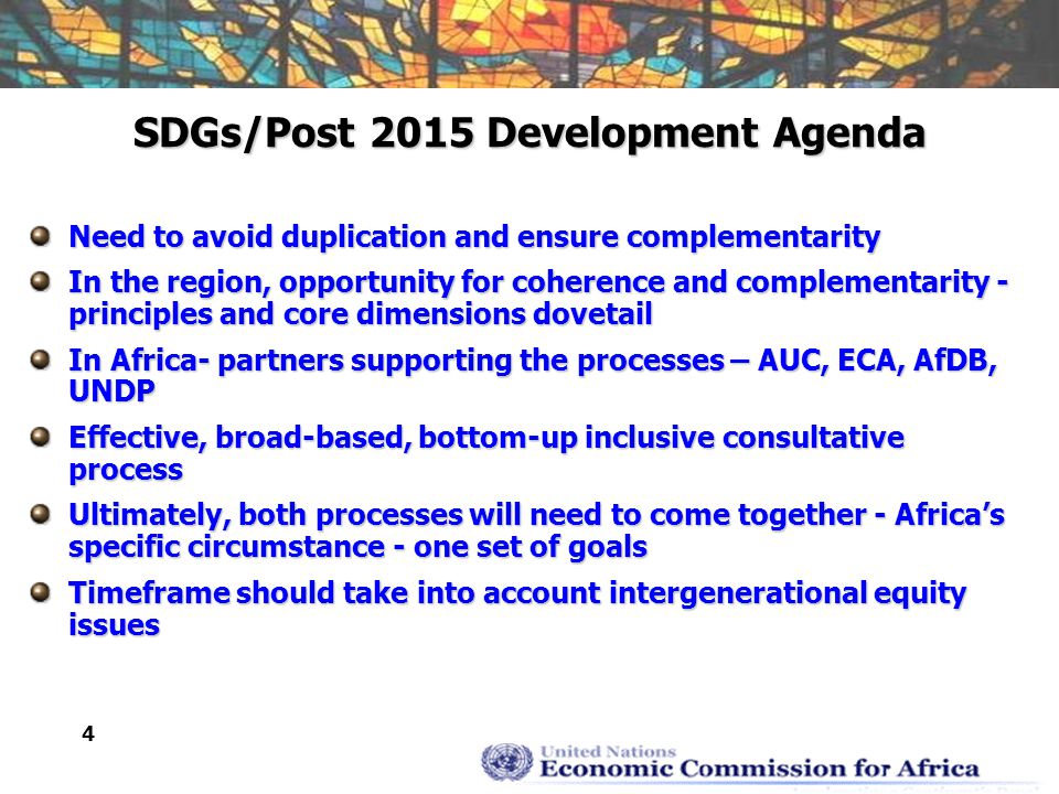 4 SDGs/Post 2015 Development Agenda Need to avoid duplication and ensure complementarity In the region, opportunity for coherence and complementarity - principles and core dimensions dovetail In Africa- partners supporting the processes – AUC, ECA, AfDB, UNDP Effective, broad-based, bottom-up inclusive consultative process Ultimately, both processes will need to come together - Africa’s specific circumstance - one set of goals Timeframe should take into account intergenerational equity issues
