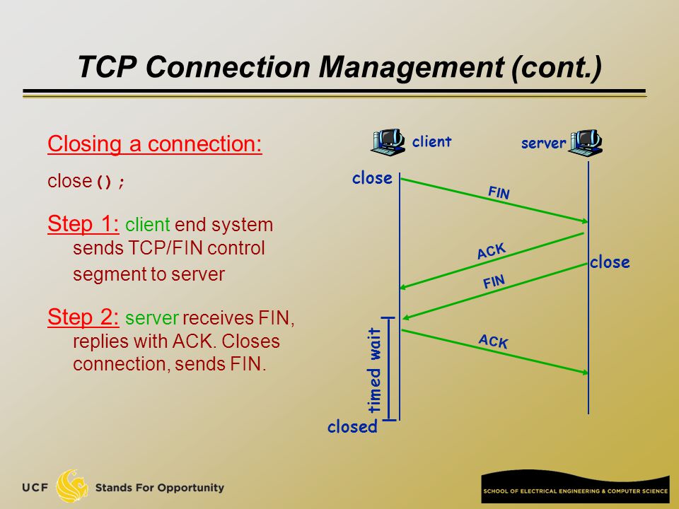 TCP Connection Management (cont.) Closing a connection: close (); Step 1: client end system sends TCP/FIN control segment to server Step 2: server receives FIN, replies with ACK.
