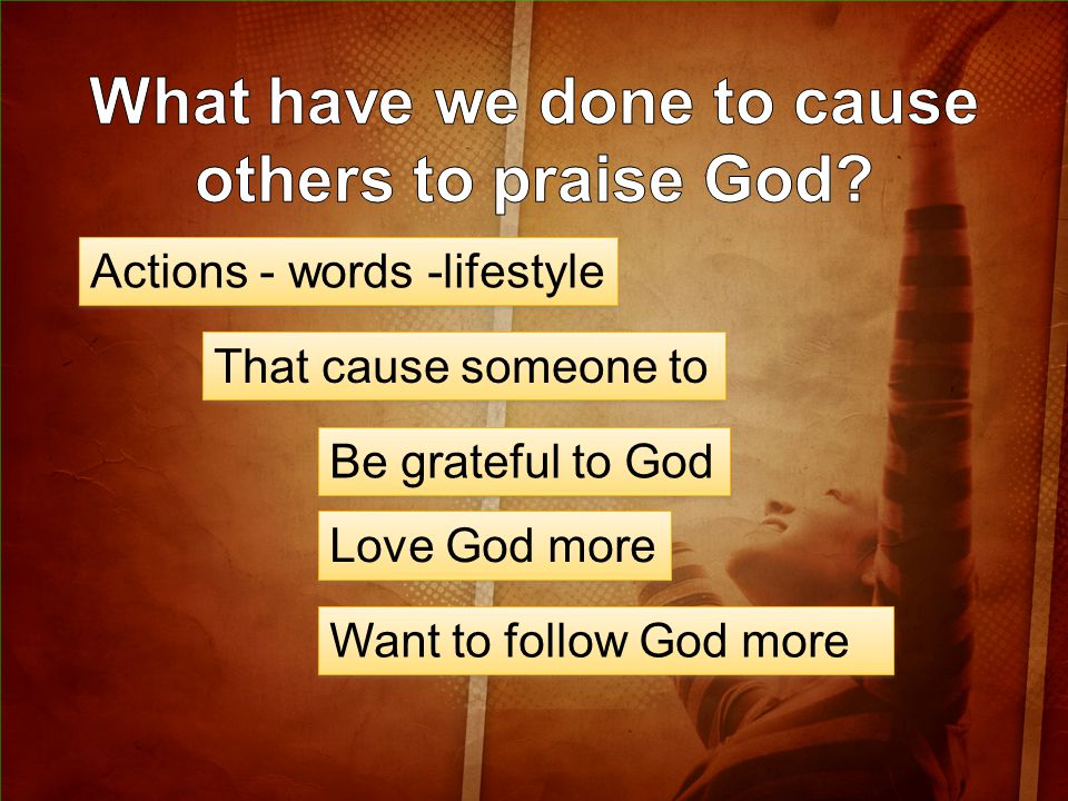 Actions - words -lifestyle That cause someone to Be grateful to God Love God more Want to follow God more