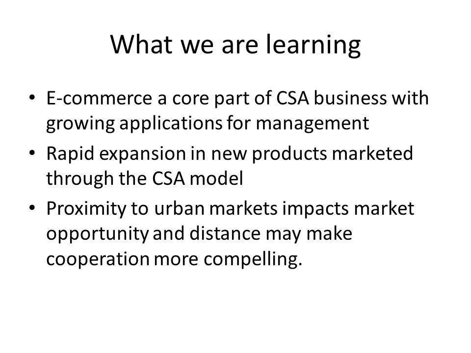 What we are learning E-commerce a core part of CSA business with growing applications for management Rapid expansion in new products marketed through the CSA model Proximity to urban markets impacts market opportunity and distance may make cooperation more compelling.
