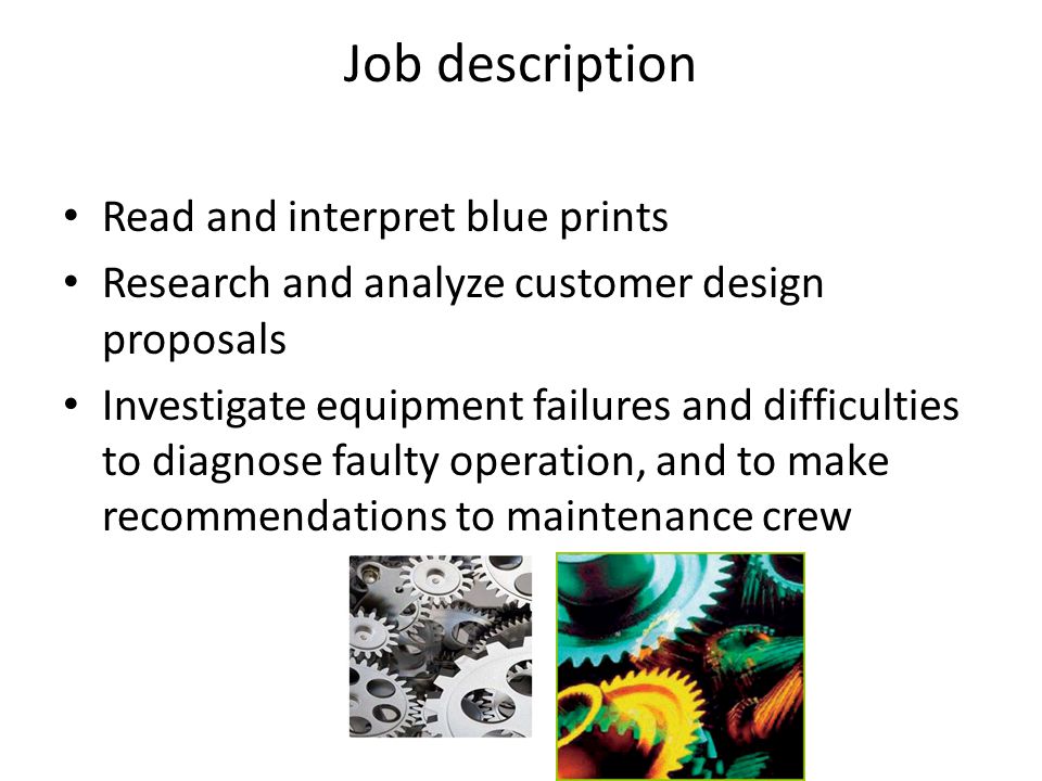 Job description Read and interpret blue prints Research and analyze customer design proposals Investigate equipment failures and difficulties to diagnose faulty operation, and to make recommendations to maintenance crew