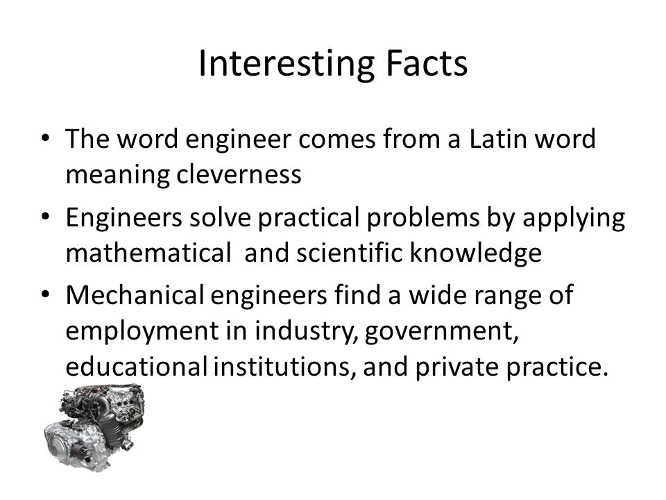 Interesting Facts The word engineer comes from a Latin word meaning cleverness Engineers solve practical problems by applying mathematical and scientific knowledge Mechanical engineers find a wide range of employment in industry, government, educational institutions, and private practice.