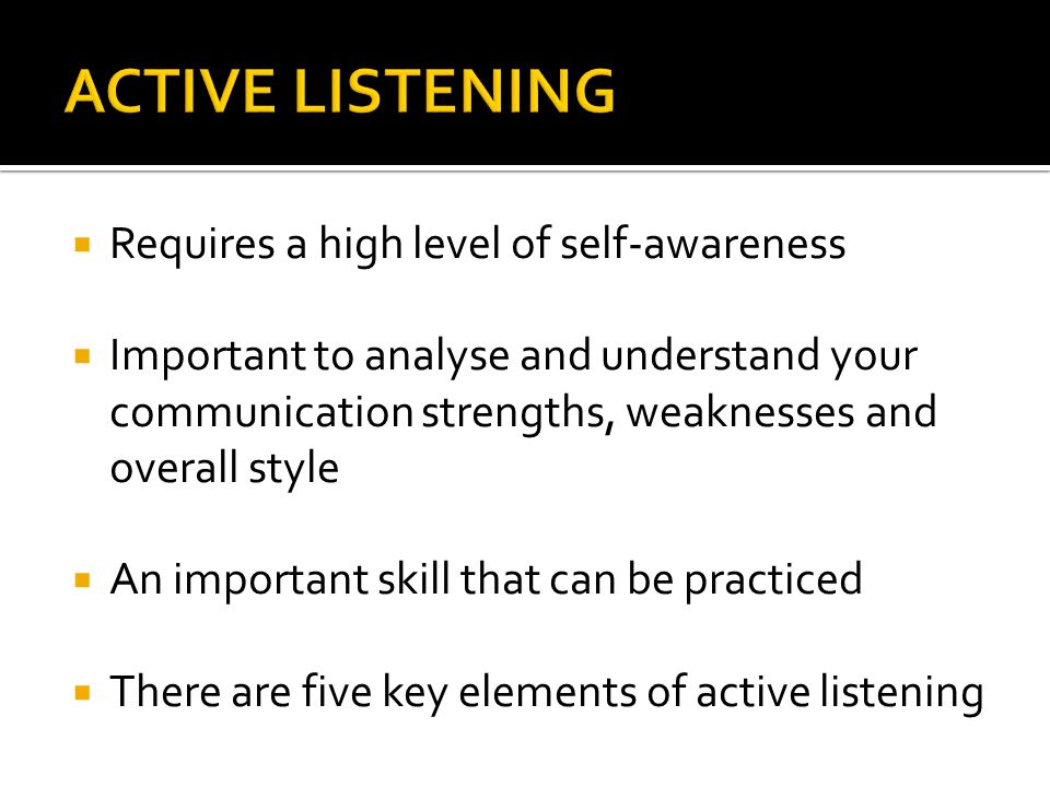  Requires a high level of self-awareness  Important to analyse and understand your communication strengths, weaknesses and overall style  An important skill that can be practiced  There are five key elements of active listening